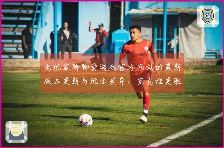老玩家聊聊爱游戏官方网站的最新版本更新与玩法差异，究竟谁更胜一筹？