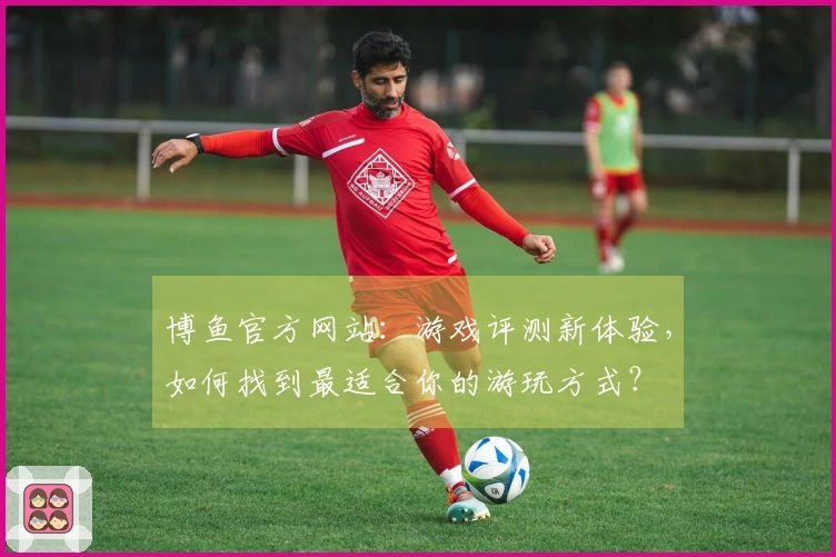 博鱼官方网站：游戏评测新体验，如何找到最适合你的游玩方式？