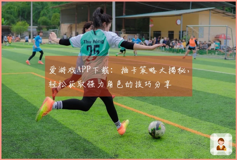 爱游戏APP下载：抽卡策略大揭秘，轻松获取强力角色的技巧分享