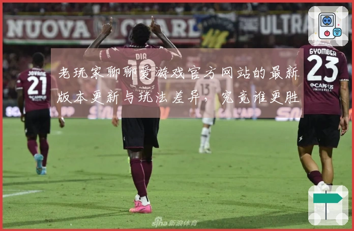 老玩家聊聊爱游戏官方网站的最新版本更新与玩法差异，究竟谁更胜一筹？