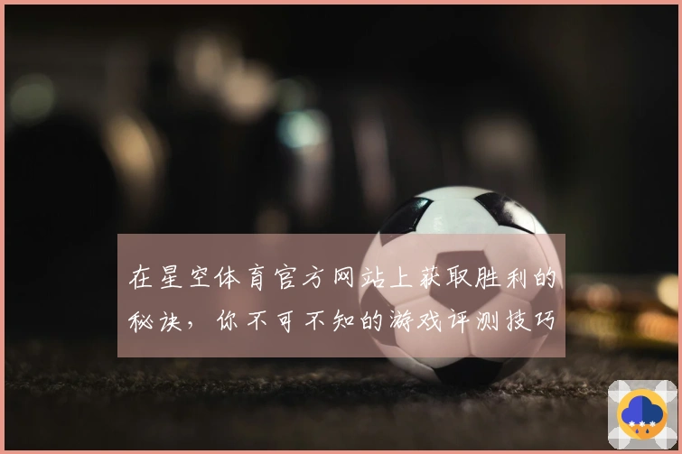 在星空体育官方网站上获取胜利的秘诀，你不可不知的游戏评测技巧