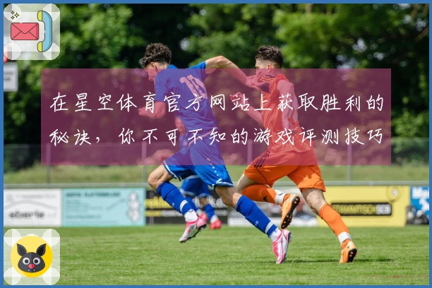 在星空体育官方网站上获取胜利的秘诀，你不可不知的游戏评测技巧