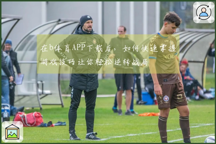 在b体育APP下载后，如何快速掌握游戏技巧让你轻松逆转战局
