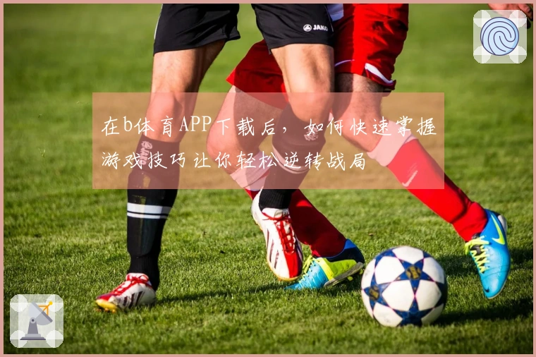 在b体育APP下载后，如何快速掌握游戏技巧让你轻松逆转战局
