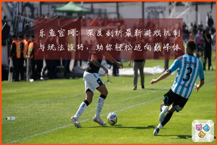 乐鱼官网：深度剖析最新游戏机制与玩法技巧，助你轻松迈向巅峰体验