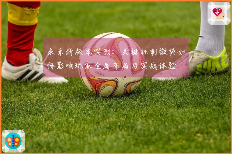 米乐新版本实测：关键机制微调如何影响玩家全局布局与实战体验