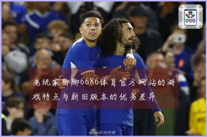 老玩家聊聊6686体育官方网站的游戏特点与新旧版本的优劣差异